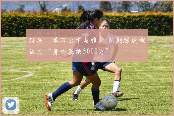 孙兴慜单刀击中角旗杆 热刺球迷嘲讽其“身价暴跌5000万”