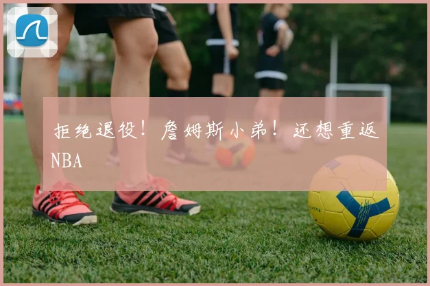 拒绝退役！詹姆斯小弟！还想重返NBA