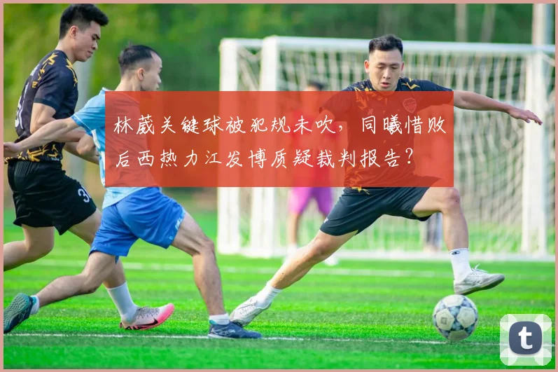 林葳关键球被犯规未吹，同曦惜败后西热力江发博质疑裁判报告？