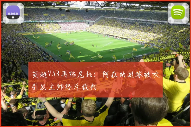 英超VAR再陷危机:阿森纳进球被吹引发主帅怒斥裁判