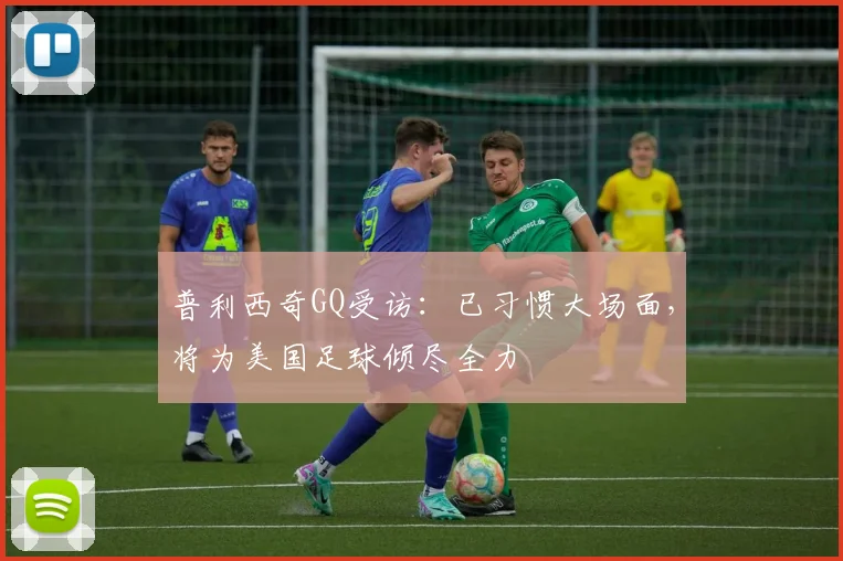 普利西奇GQ受访：已习惯大场面，将为美国足球倾尽全力